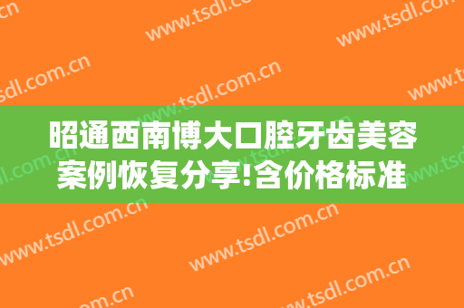 昭通西南博大口腔牙齿美容案例恢复分享!含价格标准公布(昭通华西博大口腔医院图片)