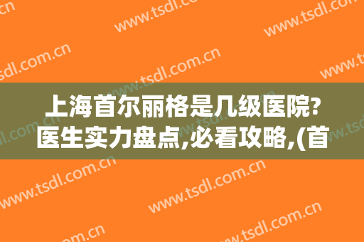上海首尔丽格是几级医院?医生实力盘点,必看攻略,(首尔丽格医疗美容)