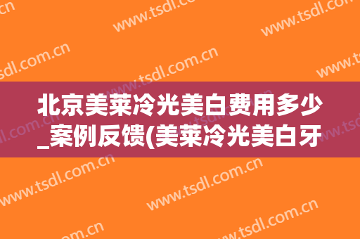北京美莱冷光美白费用多少_案例反馈(美莱冷光美白牙齿多少钱)