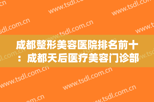 成都整形美容医院排名前十：成都天后医疗美容门诊部(成都最好的美容整形医院)