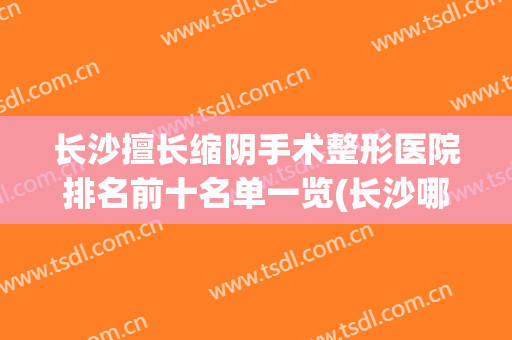 长沙擅长缩阴手术整形医院排名前十名单一览(长沙哪家整形医院技术最好)