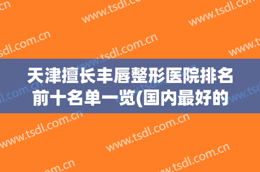 天津擅长丰唇整形医院排名前十名单一览(国内最好的嘴唇整形医院)