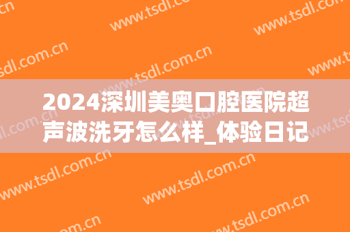 2024深圳美奥口腔医院超声波洗牙怎么样_体验日记分享(美奥口腔洗牙安全吗)