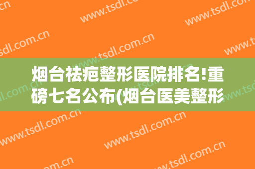 烟台祛疤整形医院排名!重磅七名公布(烟台医美整形医院排行榜)