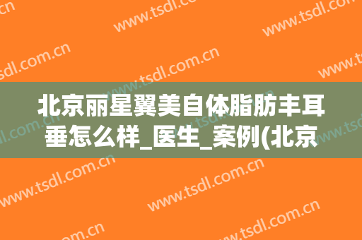 北京丽星翼美自体脂肪丰耳垂怎么样_医生_案例(北京丽星翼美整形)