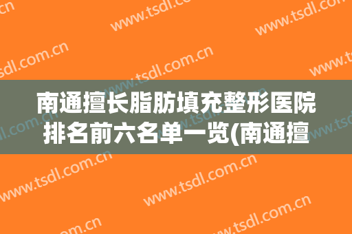 南通擅长脂肪填充整形医院排名前六名单一览(南通擅长脂肪填充整形医院排名前六名单一览表)