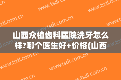 山西众植齿科医院洗牙怎么样?哪个医生好+价格(山西省人民医院口腔科种植牙怎么样)