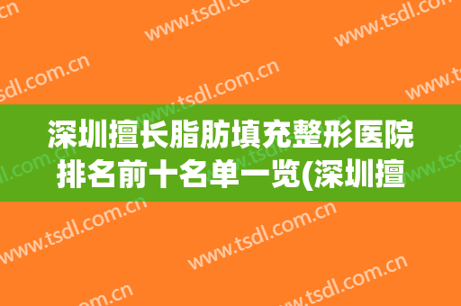 深圳擅长脂肪填充整形医院排名前十名单一览(深圳擅长脂肪填充整形医院排名前十名单一览图)