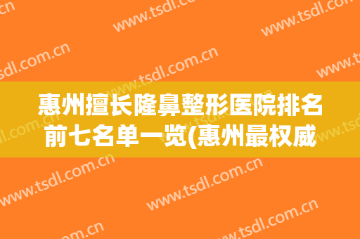 惠州擅长隆鼻整形医院排名前七名单一览(惠州最权威的整形医院)