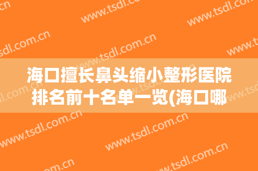 海口擅长鼻头缩小整形医院排名前十名单一览(海口哪里整鼻子好)