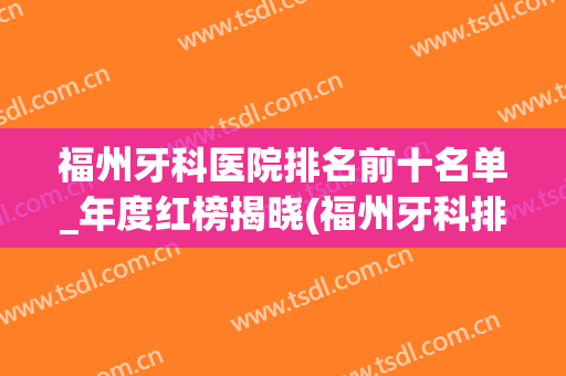 福州牙科医院排名前十名单_年度红榜揭晓(福州牙科排行)