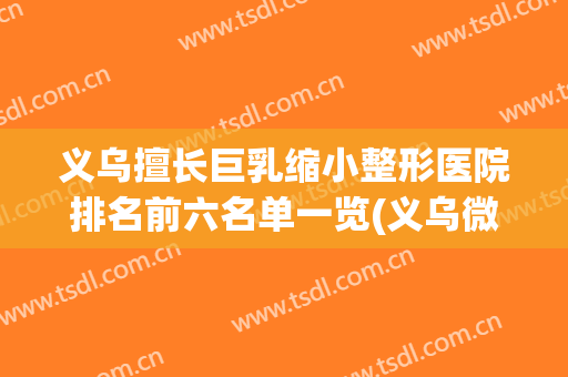 义乌擅长巨乳缩小整形医院排名前六名单一览(义乌微整医院排行)