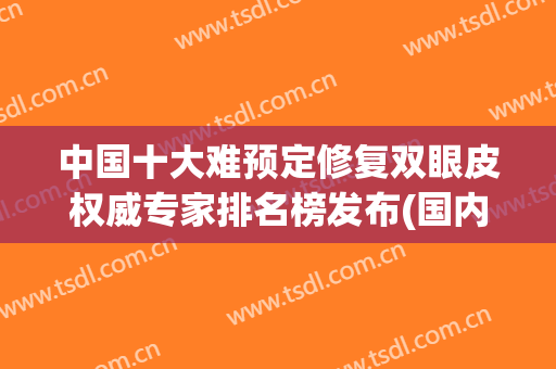 中国十大难预定修复双眼皮权威专家排名榜发布(国内顶级双眼皮修复专家有哪些)