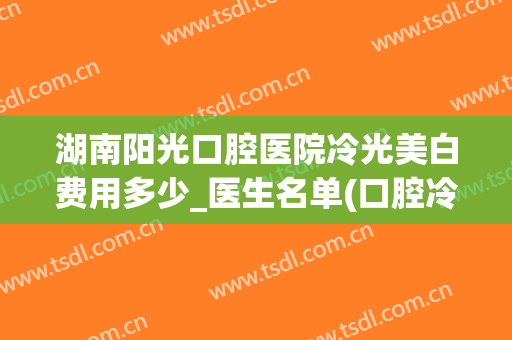 湖南阳光口腔医院冷光美白费用多少_医生名单(口腔冷光美白多少钱)