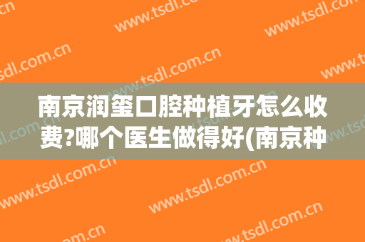 南京润玺口腔种植牙怎么收费?哪个医生做得好(南京种植牙费用)