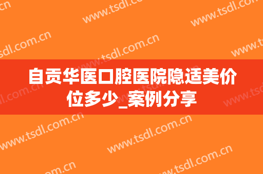 自贡华医口腔医院隐适美价位多少_案例分享