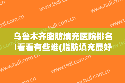 乌鲁木齐脂肪填充医院排名!看看有些谁(脂肪填充最好的三甲医院)
