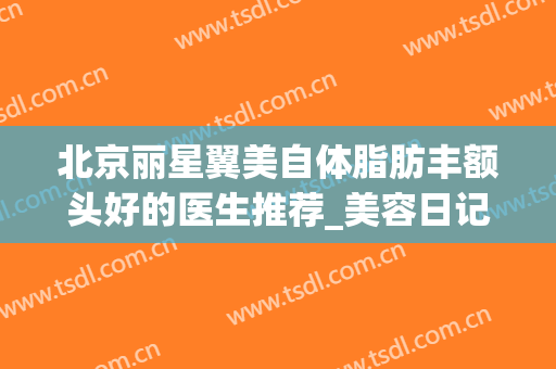 北京丽星翼美自体脂肪丰额头好的医生推荐_美容日记展示(北京丽星翼美整形医院地址)
