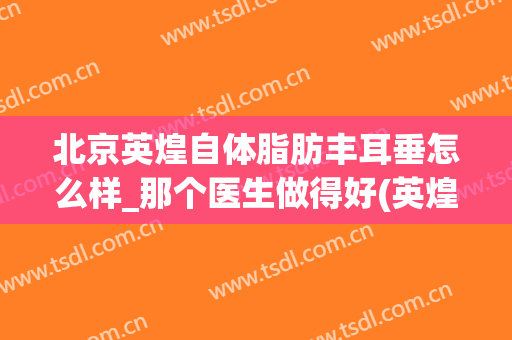 北京英煌自体脂肪丰耳垂怎么样_那个医生做得好(英煌自体脂肪丰胸)