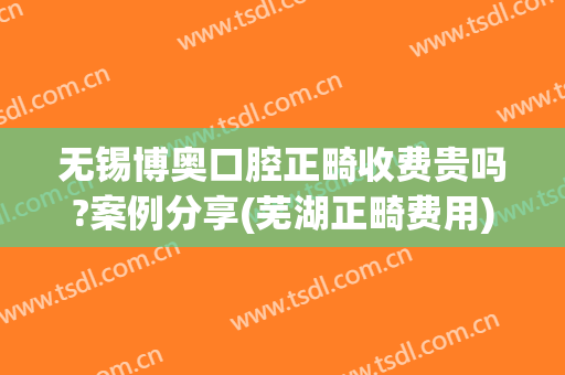 无锡博奥口腔正畸收费贵吗?案例分享(芜湖正畸费用)