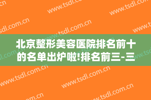 北京整形美容医院排名前十的名单出炉啦!排名前三-三元(北京公立医美整形医院排名)