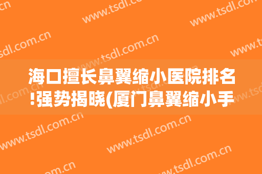 海口擅长鼻翼缩小医院排名!强势揭晓(厦门鼻翼缩小手术哪家医院好)