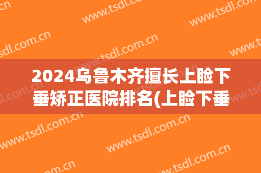 2024乌鲁木齐擅长上睑下垂矫正医院排名(上睑下垂整形医院)