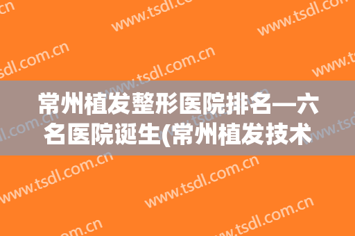 常州植发整形医院排名—六名医院诞生(常州植发技术好的医院排名)