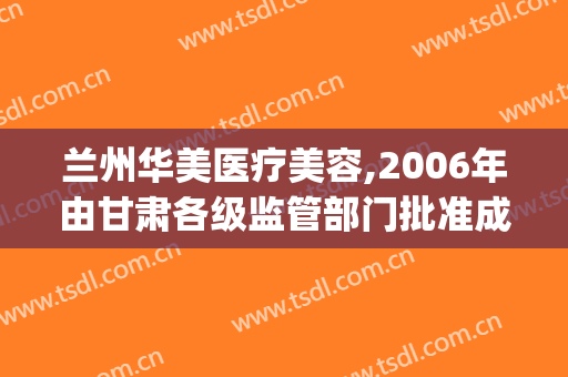 兰州华美医疗美容,2006年由甘肃各级监管部门批准成立(甘肃美容医院)