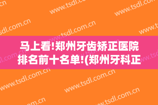 马上看!郑州牙齿矫正医院排名前十名单!(郑州牙科正畸医院前十位)