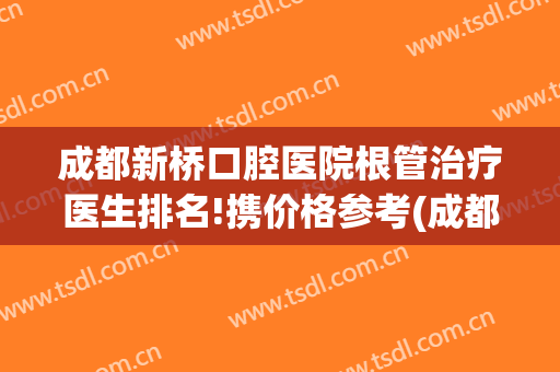 成都新桥口腔医院根管治疗医生排名!携价格参考(成都口腔医院根管治疗费用)