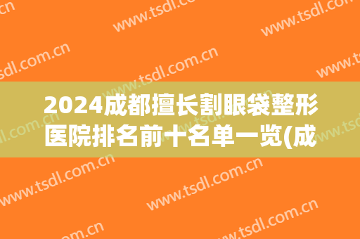 2024成都擅长割眼袋整形医院排名前十名单一览(成都割眼袋的公立医院哪家最好)