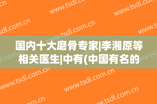 国内十大磨骨专家|李湘原等相关医生|中有(中国有名的磨骨专家)