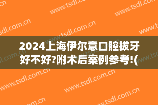 2024上海伊尔意口腔拔牙好不好?附术后案例参考!(上海伊尔意口腔医院)