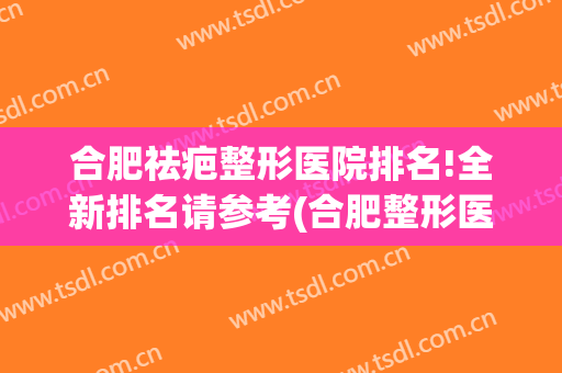 合肥祛疤整形医院排名!全新排名请参考(合肥整形医院排名第一)