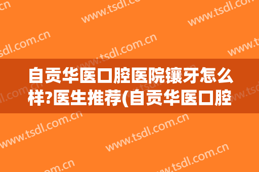 自贡华医口腔医院镶牙怎么样?医生推荐(自贡华医口腔医院镶牙怎么样?医生推荐好的)