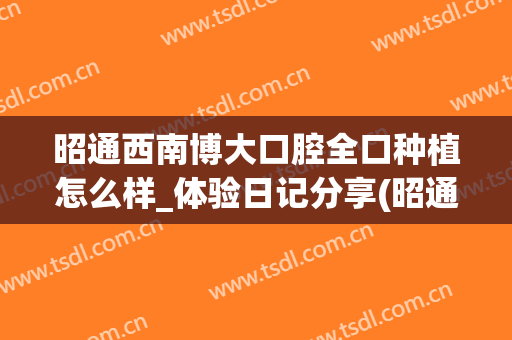 昭通西南博大口腔全口种植怎么样_体验日记分享(昭通西南博大口腔医院怎么样)