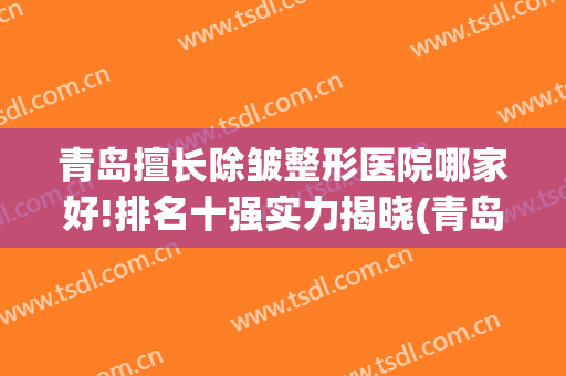 青岛擅长除皱整形医院哪家好!排名十强实力揭晓(青岛排名第一的整形医院)