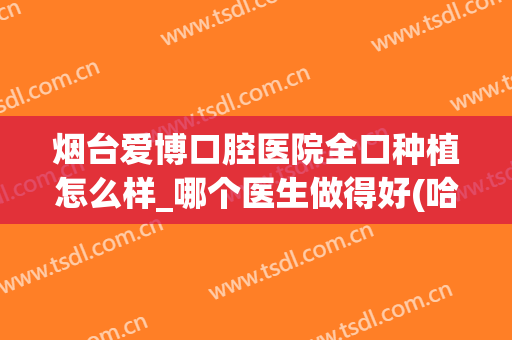 烟台爱博口腔医院全口种植怎么样_哪个医生做得好(哈尔滨美植口腔种牙怎么样)