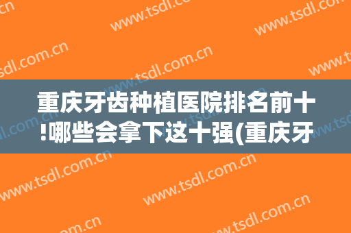 重庆牙齿种植医院排名前十!哪些会拿下这十强(重庆牙齿整形医院排名)