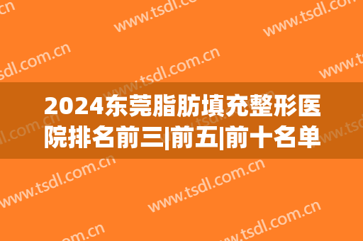 2024东莞脂肪填充整形医院排名前三|前五|前十名单一览(东莞面部脂肪填充哪里好)