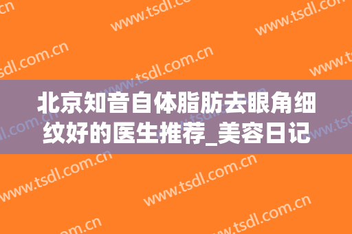 北京知音自体脂肪去眼角细纹好的医生推荐_美容日记展示