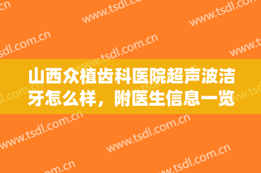 山西众植齿科医院超声波洁牙怎么样，附医生信息一览~(山西众植齿科医院水平怎么样)