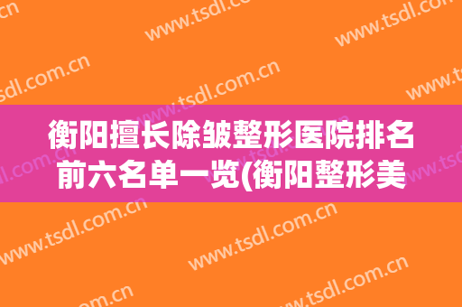 衡阳擅长除皱整形医院排名前六名单一览(衡阳整形美容医院排名)