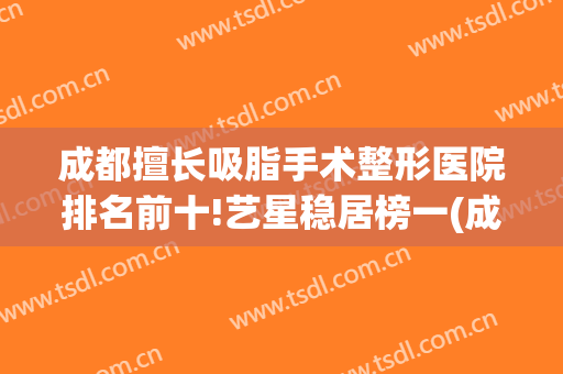 成都擅长吸脂手术整形医院排名前十!艺星稳居榜一(成都哪家整形医院抽脂最好)