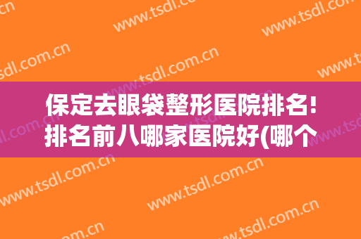 保定去眼袋整形医院排名!排名前八哪家医院好(哪个整形医院做眼袋好)