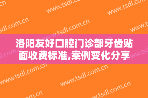 洛阳友好口腔门诊部牙齿贴面收费标准,案例变化分享