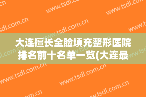 大连擅长全脸填充整形医院排名前十名单一览(大连最好的整形公立医院)