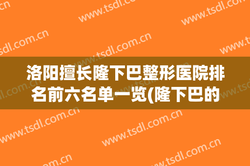 洛阳擅长隆下巴整形医院排名前六名单一览(隆下巴的医院)