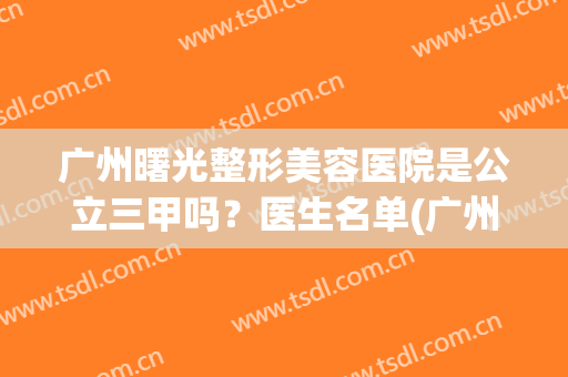 广州曙光整形美容医院是公立三甲吗？医生名单(广州曙光整形美容医院是公立三甲吗?医生名单大全)